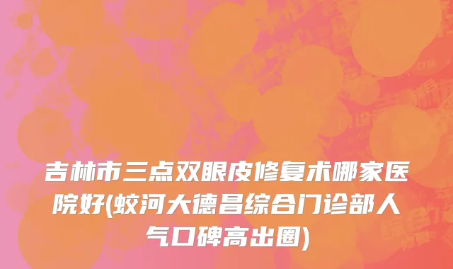 吉林市三点双眼皮修复术哪家医院好(蛟河大德昌综合门诊部人气口碑高出圈)