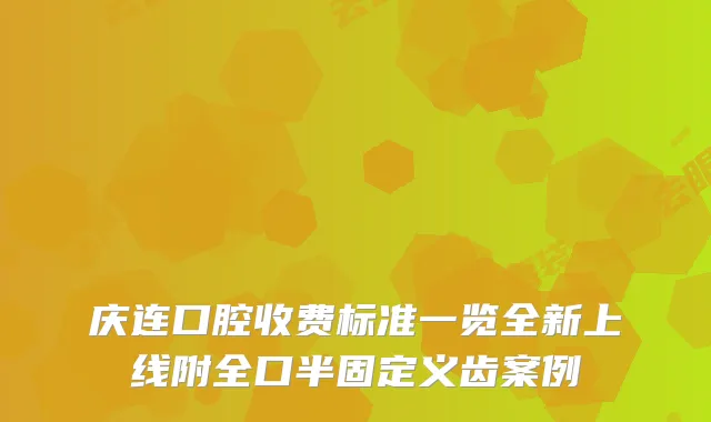 庆连口腔收费标准一览全新上线附全口半固定义齿案例