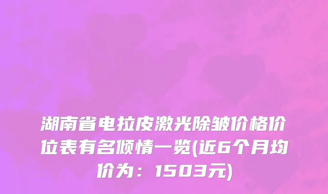 湖南省电拉皮激光除皱价格价位表有名倾情一览(近6个月均价为：1503元)