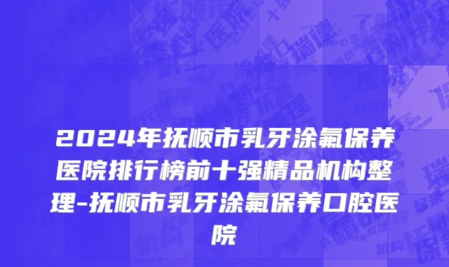 2024年抚顺市乳牙涂氟保养医院排行榜前十强精品机构整理-抚顺市乳牙涂氟保养口腔医院