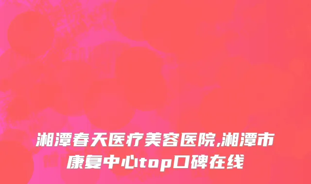 湘潭春天医疗美容医院,湘潭市康复中心top口碑在线