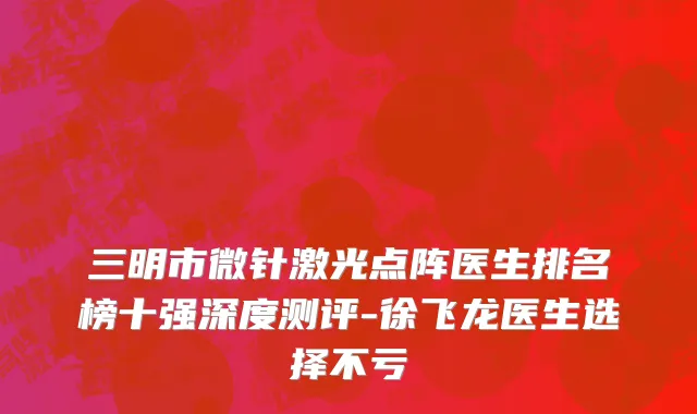 三明市微针激光点阵医生排名榜十强深度测评-徐飞龙医生选择不亏