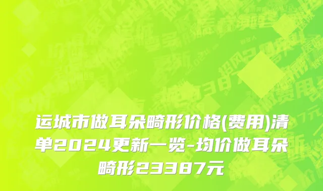 运城市做耳朵畸形价格(费用)清单2024更新一览-均价做耳朵畸形23387元