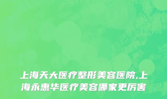 上海天大医疗整形美容医院,上海永惠华医疗美容哪家更厉害
