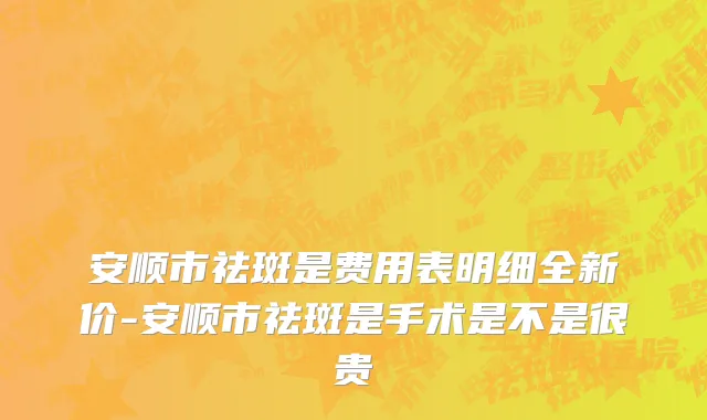 安顺市祛斑是费用表明细全新价-安顺市祛斑是手术是不是很贵