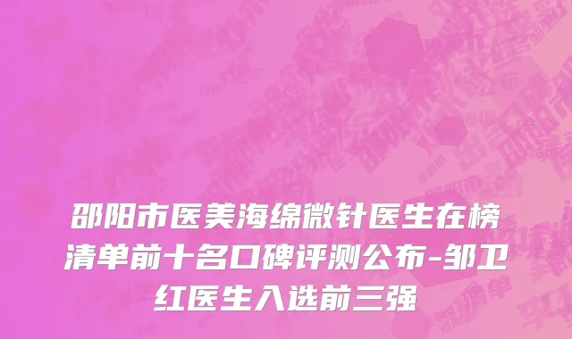 邵阳市医美海绵微针医生在榜清单前十名口碑评测公布-邹卫红医生入选前三强