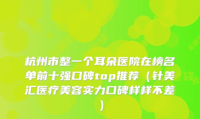 杭州市整一个耳朵医院在榜名单前十强口碑top推荐（针美汇医疗美容实力口碑样样不差）