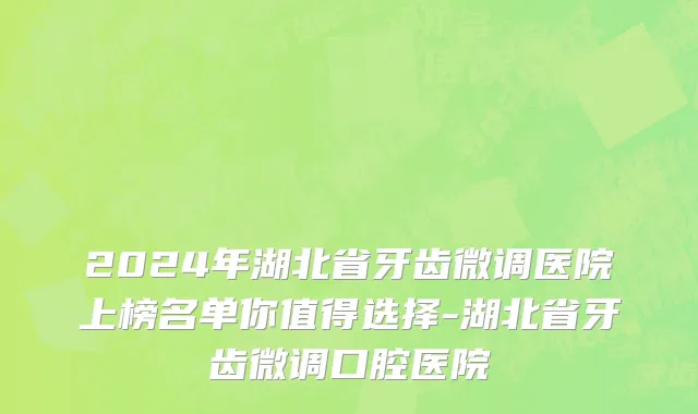 2024年湖北省牙齿微调医院上榜名单你值得选择-湖北省牙齿微调口腔医院