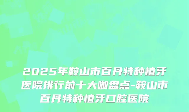 2025年鞍山市百丹特种植牙医院排行前十大咖盘点-鞍山市百丹特种植牙口腔医院