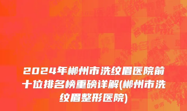 2024年郴州市洗纹眉医院前十位排名榜重磅详解(郴州市洗纹眉整形医院)