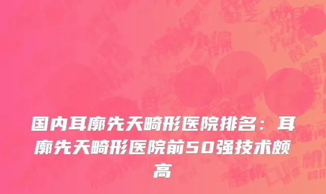 国内耳廓先天畸形医院排名：耳廓先天畸形医院前50强技术颇高