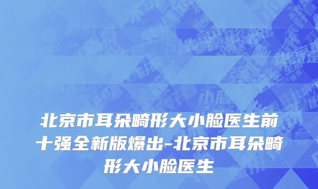 北京市耳朵畸形大小脸医生前十强全新版爆出-北京市耳朵畸形大小脸医生