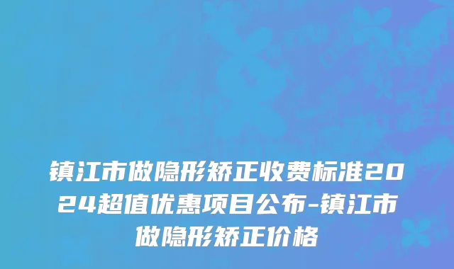 镇江市做隐形矫正收费标准2024超值优惠项目公布-镇江市做隐形矫正价格