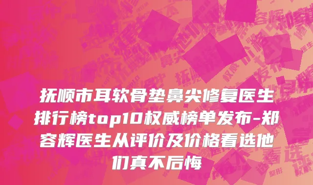抚顺市耳软骨垫鼻尖修复医生排行榜top10权威榜单发布-郑容辉医生从评价及价格看选他们真不后悔
