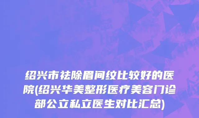绍兴市祛除眉间纹比较好的医院(绍兴华美整形医疗美容门诊部公立私立医生对比汇总)