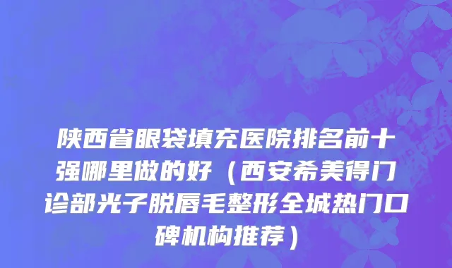 陕西省眼袋填充医院排名前十强哪里做的好（西安希美得门诊部光子脱唇毛整形全城热门口碑机构推荐）