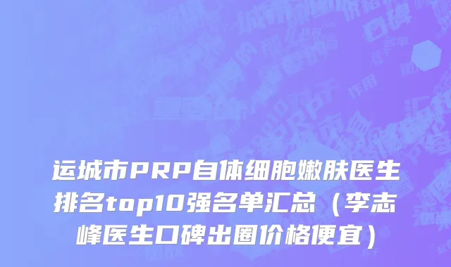 运城市PRP自体细胞嫩肤医生排名top10强名单汇总（李志峰医生口碑出圈价格便宜）