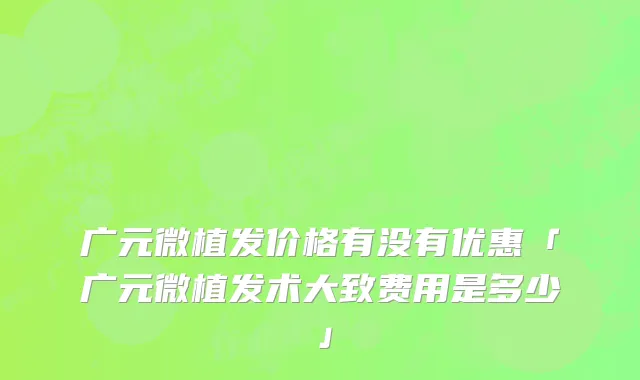 广元微植发价格有没有优惠「广元微植发术大致费用是多少」