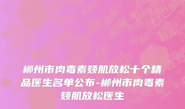郴州市肉毒素颏肌放松十个精品医生名单公布-郴州市肉毒素颏肌放松医生