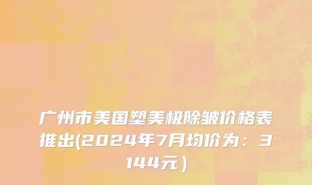 广州市美国塑美极除皱价格表推出(2024年7月均价为：3144元）