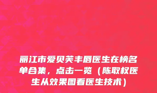 丽江市爱贝芙丰唇医生在榜名单合集，点击一览（陈取权医生从效果图看医生技术）