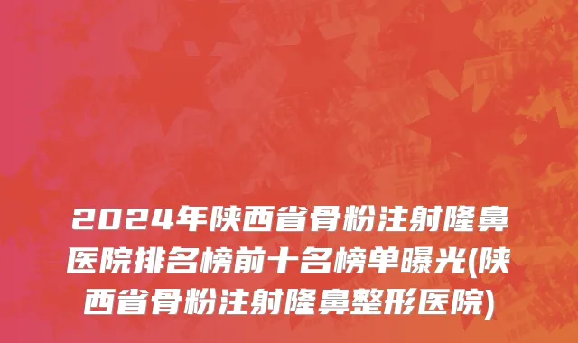 2024年陕西省骨粉注射隆鼻医院排名榜前十名榜单曝光(陕西省骨粉注射隆鼻整形医院)