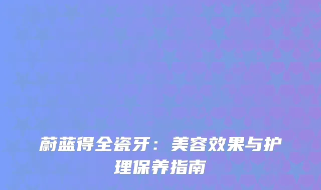 蔚蓝得全瓷牙：美容效果与护理保养指南