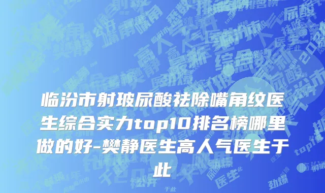 临汾市射玻尿酸祛除嘴角纹医生综合实力top10排名榜哪里做的好-樊静医生高人气医生于此