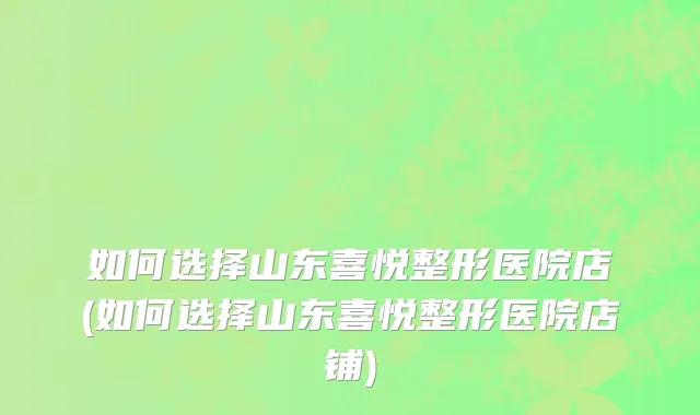 如何选择山东喜悦整形医院店(如何选择山东喜悦整形医院店铺)