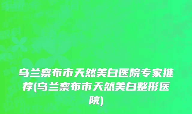 乌兰察布市天然美白医院专家推荐(乌兰察布市天然美白整形医院)