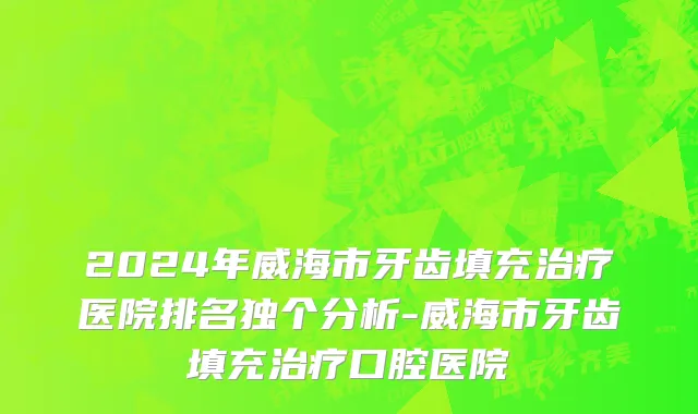 2024年威海市牙齿填充治疗医院排名独个分析-威海市牙齿填充治疗口腔医院