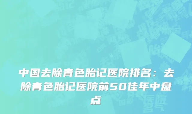 中国去除青色胎记医院排名：去除青色胎记医院前50佳年中盘点