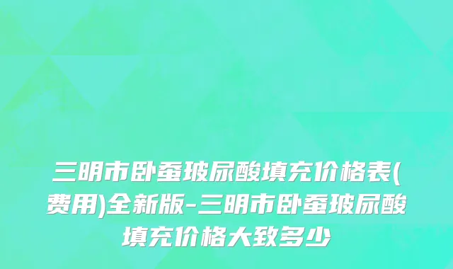 三明市卧蚕玻尿酸填充价格表(费用)全新版-三明市卧蚕玻尿酸填充价格大致多少