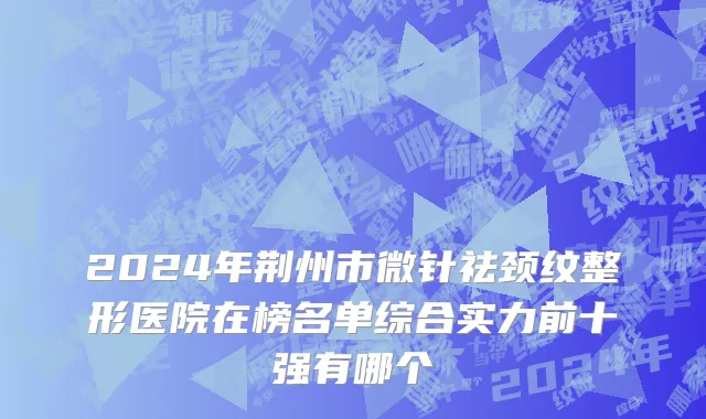 2024年荆州市微针祛颈纹整形医院在榜名单综合实力前十强有哪个