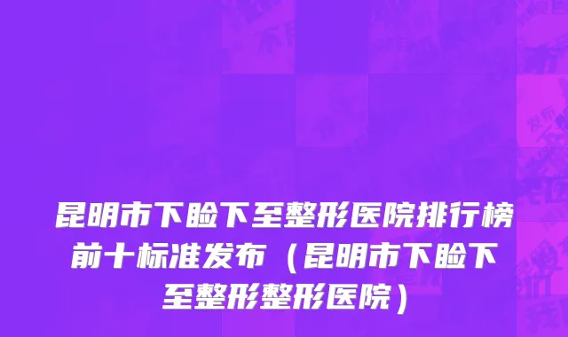 昆明市下睑下至整形医院排行榜前十标准发布（昆明市下睑下至整形整形医院）