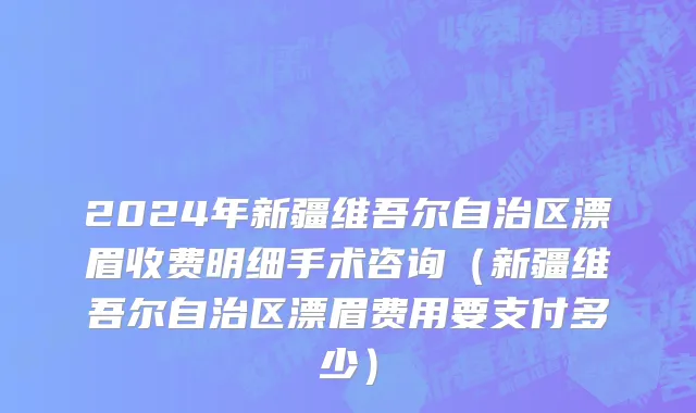 2024年新疆维吾尔自治区漂眉收费明细手术咨询（新疆维吾尔自治区漂眉费用要支付多少）