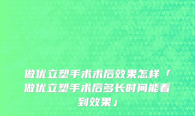 做优立塑手术术后效果怎样「做优立塑手术后多长时间能看到效果」