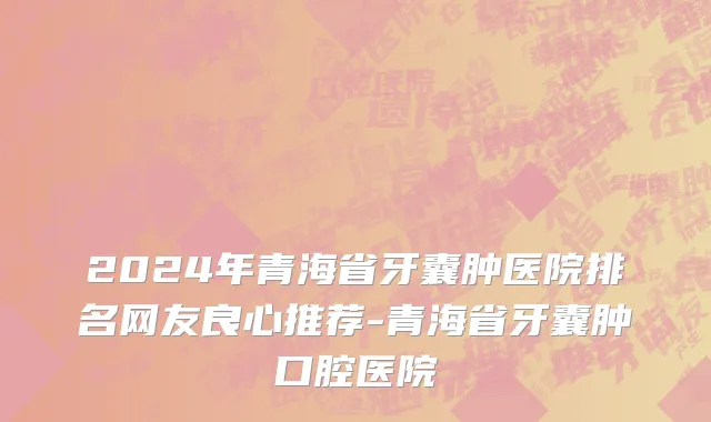 2024年青海省牙囊肿医院排名网友良心推荐-青海省牙囊肿口腔医院