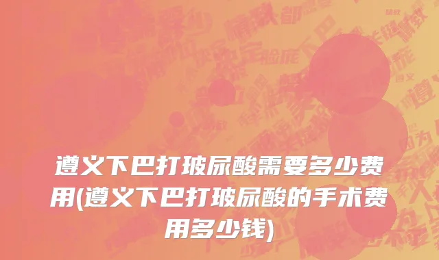 遵义下巴打玻尿酸需要多少费用(遵义下巴打玻尿酸的手术费用多少钱)
