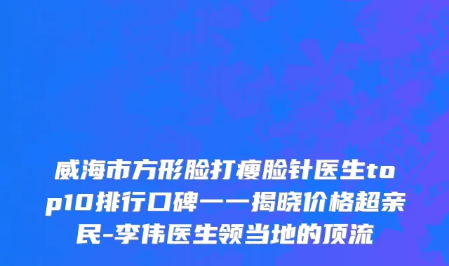 威海市方形脸打瘦脸针医生top10排行口碑一一揭晓价格超亲民-李伟医生领当地的顶流