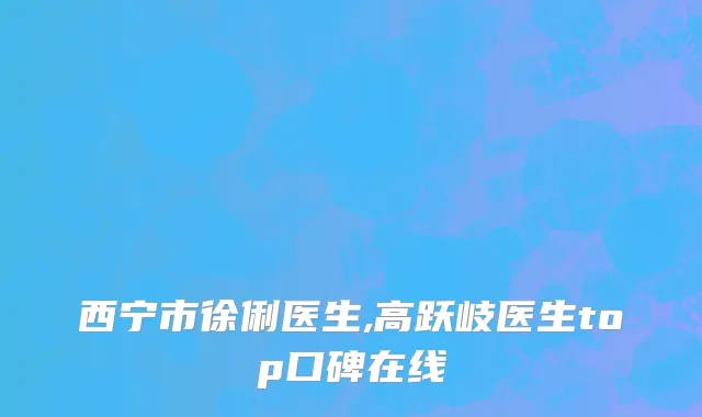西宁市徐俐医生,高跃岐医生top口碑在线