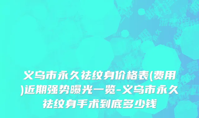 义乌市永久祛纹身价格表(费用)近期强势曝光一览-义乌市永久祛纹身手术到底多少钱