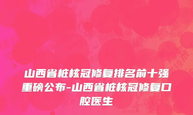 山西省桩核冠修复排名前十强重磅公布-山西省桩核冠修复口腔医生