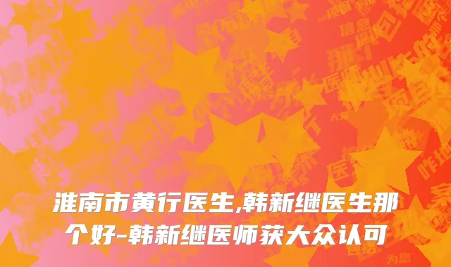 淮南市黄行医生,韩新继医生那个好-韩新继医师获大众认可