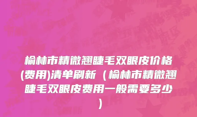 榆林市精微翘睫毛双眼皮价格(费用)清单刷新（榆林市精微翘睫毛双眼皮费用一般需要多少）