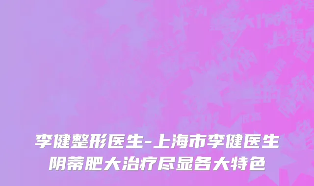 李健整形医生-上海市李健医生阴蒂肥大治疗尽显各大特色