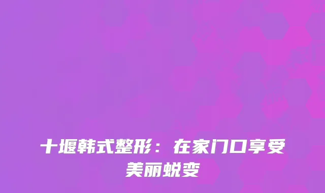 十堰韩式整形：在家门口享受美丽蜕变