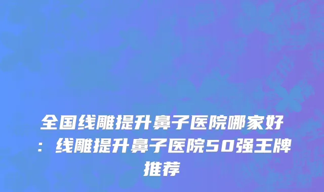 全国线雕提升鼻子医院哪家好：线雕提升鼻子医院50强王牌推荐