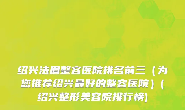 绍兴法眉整容医院排名前三（为您推荐绍兴最好的整容医院）(绍兴整形美容院排行榜)