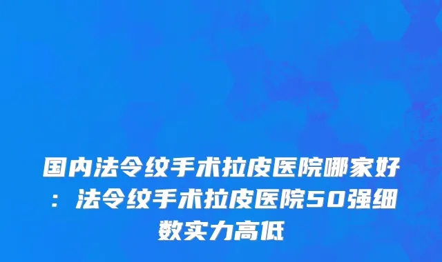 国内法令纹手术拉皮医院哪家好：法令纹手术拉皮医院50强细数实力高低